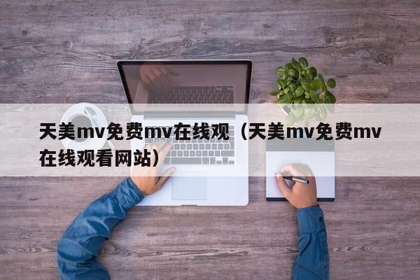 天美mv免费mv在线观（天美mv免费mv在线观看网站）