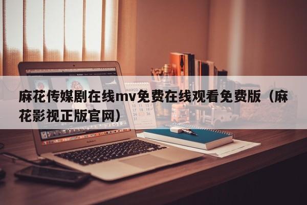 麻花传媒剧在线mv免费在线观看免费版（麻花影视正版官网）