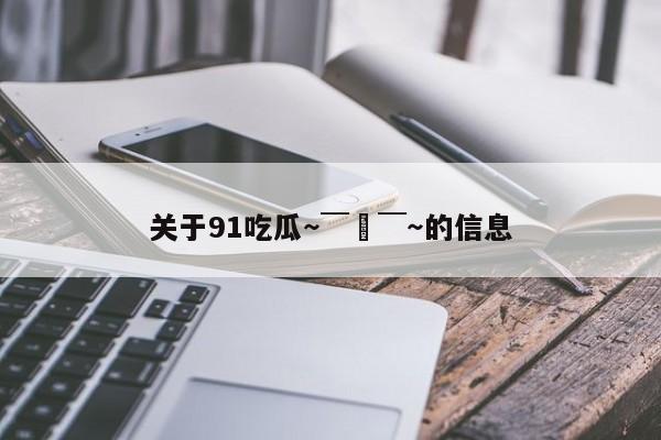 关于91吃瓜～￣▽￣～的信息