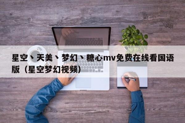星空丶天美丶梦幻丶糖心mv免费在线看国语版（星空梦幻视频）