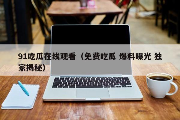 91吃瓜在线观看（免费吃瓜 爆料曝光 独家揭秘）