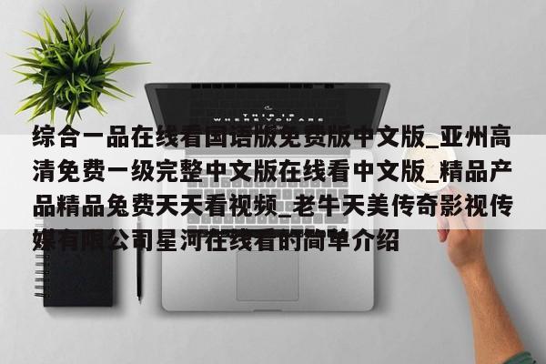 综合一品在线看国语版免费版中文版_亚州高清免费一级完整中文版在线看中文版_精品产品精品兔费天天看视频_老牛天美传奇影视传媒有限公司星河在线看的简单介绍