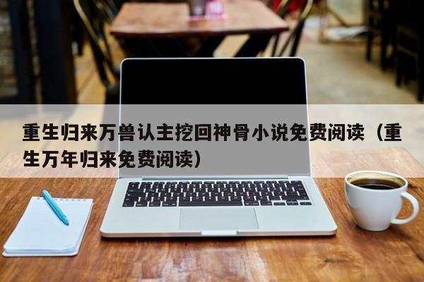 重生归来万兽认主挖回神骨小说免费阅读（重生万年归来免费阅读）