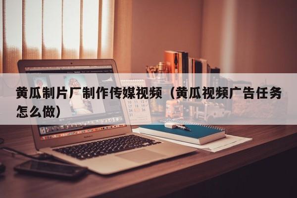 黄瓜制片厂制作传媒视频（黄瓜视频广告任务怎么做）