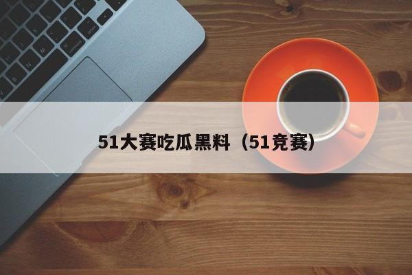 51大赛吃瓜黑料（51竞赛）