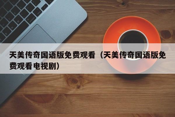 天美传奇国语版免费观看（天美传奇国语版免费观看电视剧）