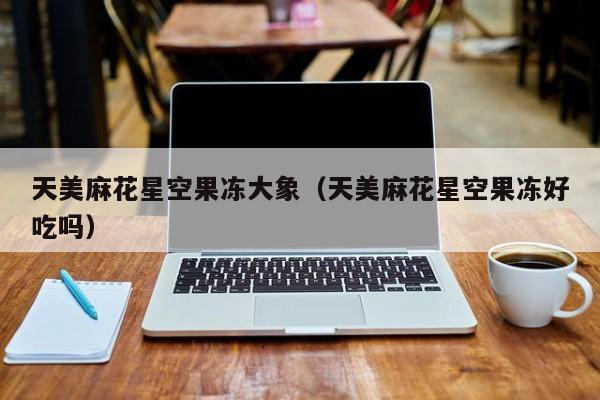 天美麻花星空果冻大象（天美麻花星空果冻好吃吗）