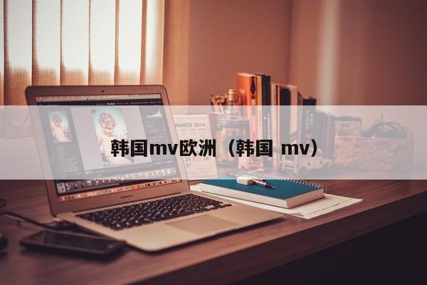 韩国mv欧洲（韩国 mv）