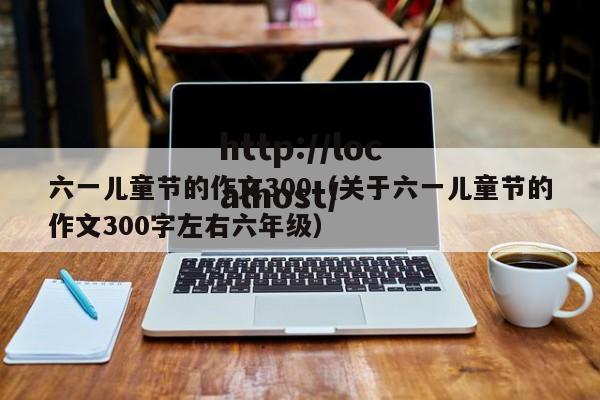 六一儿童节的作文300（关于六一儿童节的作文300字左右六年级）